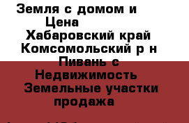Земля с домом и ... › Цена ­ 800 000 - Хабаровский край, Комсомольский р-н, Пивань с. Недвижимость » Земельные участки продажа   